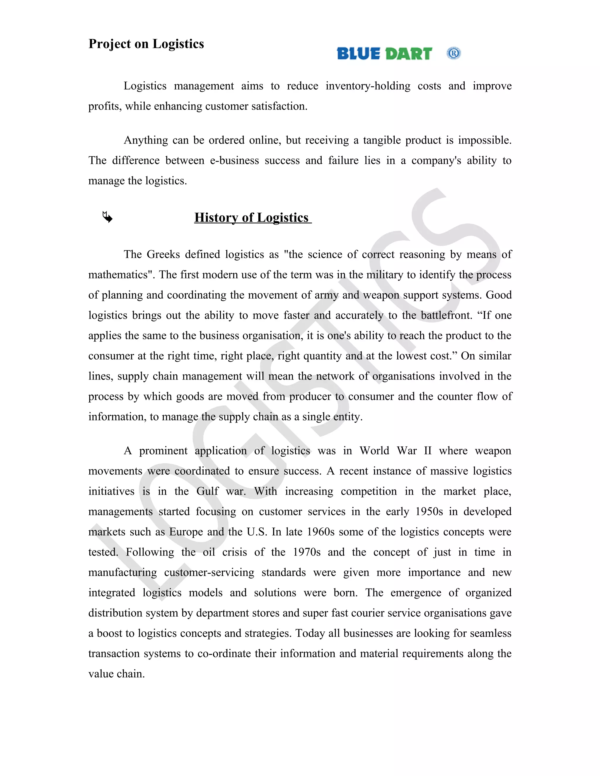 Project on Logistics


       Logistics management aims to reduce inventory-holding costs and improve
profits, while enhancing customer satisfaction.

       Anything can be ordered online, but receiving a tangible product is impossible.
The difference between e-business success and failure lies in a company's ability to
manage the logistics.


                       History of Logistics

       The Greeks defined logistics as "the science of correct reasoning by means of
mathematics". The first modern use of the term was in the military to identify the process
of planning and coordinating the movement of army and weapon support systems. Good
logistics brings out the ability to move faster and accurately to the battlefront. “If one
applies the same to the business organisation, it is one's ability to reach the product to the
consumer at the right time, right place, right quantity and at the lowest cost.” On similar
lines, supply chain management will mean the network of organisations involved in the
process by which goods are moved from producer to consumer and the counter flow of
information, to manage the supply chain as a single entity.

       A prominent application of logistics was in World War II where weapon
movements were coordinated to ensure success. A recent instance of massive logistics
initiatives is in the Gulf war. With increasing competition in the market place,
managements started focusing on customer services in the early 1950s in developed
markets such as Europe and the U.S. In late 1960s some of the logistics concepts were
tested. Following the oil crisis of the 1970s and the concept of just in time in
manufacturing customer-servicing standards were given more importance and new
integrated logistics models and solutions were born. The emergence of organized
distribution system by department stores and super fast courier service organisations gave
a boost to logistics concepts and strategies. Today all businesses are looking for seamless
transaction systems to co-ordinate their information and material requirements along the
value chain.
 