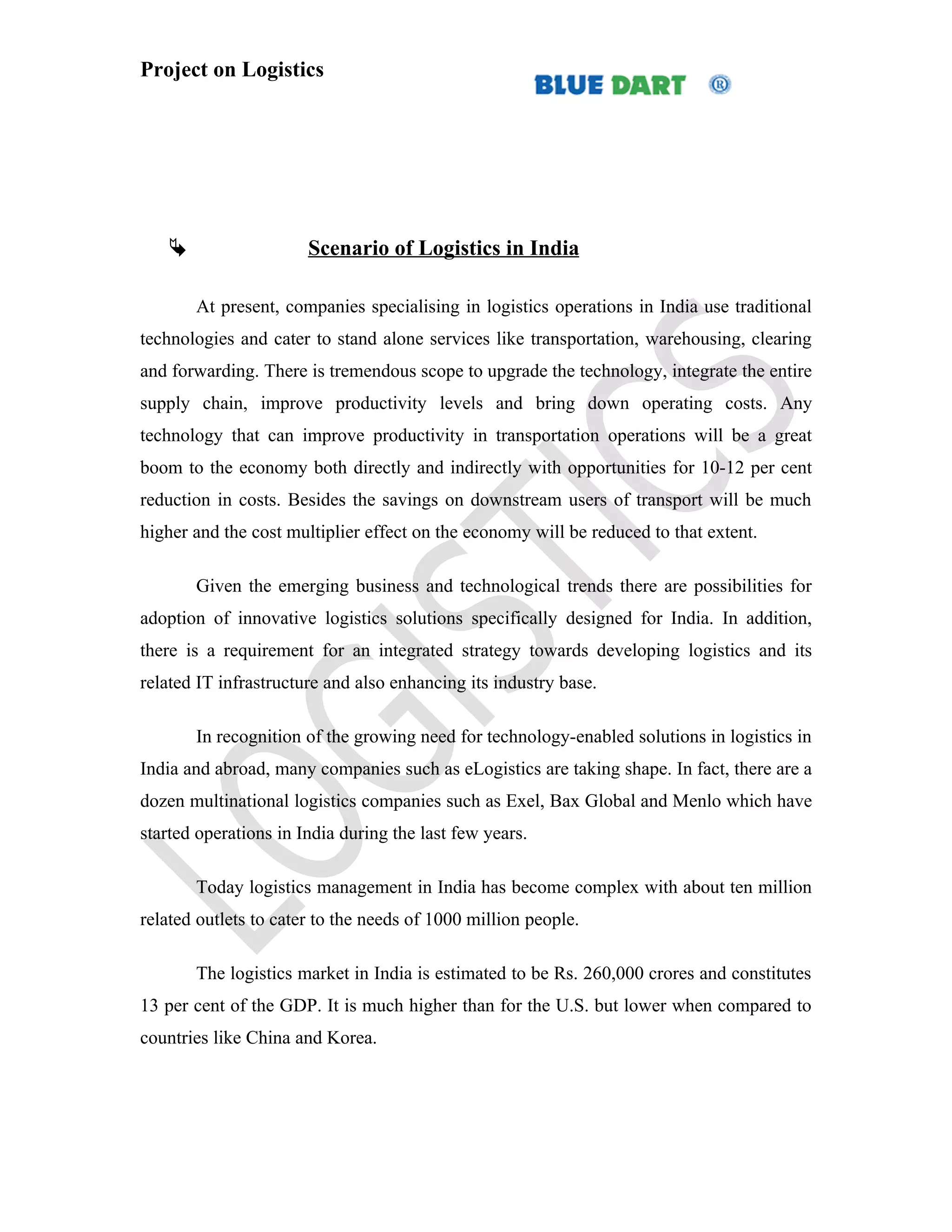 Project on Logistics




                      Scenario of Logistics in India

       At present, companies specialising in logistics operations in India use traditional
technologies and cater to stand alone services like transportation, warehousing, clearing
and forwarding. There is tremendous scope to upgrade the technology, integrate the entire
supply chain, improve productivity levels and bring down operating costs. Any
technology that can improve productivity in transportation operations will be a great
boom to the economy both directly and indirectly with opportunities for 10-12 per cent
reduction in costs. Besides the savings on downstream users of transport will be much
higher and the cost multiplier effect on the economy will be reduced to that extent.

       Given the emerging business and technological trends there are possibilities for
adoption of innovative logistics solutions specifically designed for India. In addition,
there is a requirement for an integrated strategy towards developing logistics and its
related IT infrastructure and also enhancing its industry base.

       In recognition of the growing need for technology-enabled solutions in logistics in
India and abroad, many companies such as eLogistics are taking shape. In fact, there are a
dozen multinational logistics companies such as Exel, Bax Global and Menlo which have
started operations in India during the last few years.

       Today logistics management in India has become complex with about ten million
related outlets to cater to the needs of 1000 million people.

       The logistics market in India is estimated to be Rs. 260,000 crores and constitutes
13 per cent of the GDP. It is much higher than for the U.S. but lower when compared to
countries like China and Korea.
 