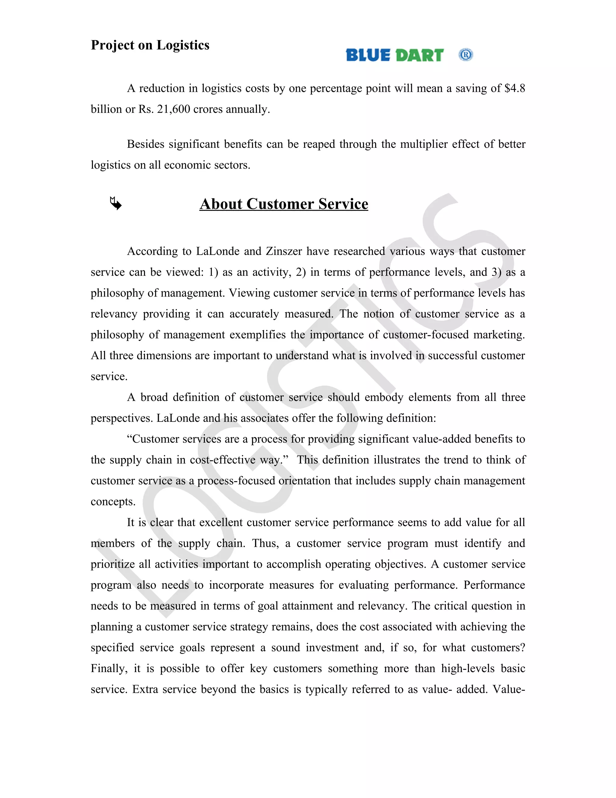 Project on Logistics


       A reduction in logistics costs by one percentage point will mean a saving of $4.8
billion or Rs. 21,600 crores annually.

       Besides significant benefits can be reaped through the multiplier effect of better
logistics on all economic sectors.


                      About Customer Service

       According to LaLonde and Zinszer have researched various ways that customer
service can be viewed: 1) as an activity, 2) in terms of performance levels, and 3) as a
philosophy of management. Viewing customer service in terms of performance levels has
relevancy providing it can accurately measured. The notion of customer service as a
philosophy of management exemplifies the importance of customer-focused marketing.
All three dimensions are important to understand what is involved in successful customer
service.
       A broad definition of customer service should embody elements from all three
perspectives. LaLonde and his associates offer the following definition:
       “Customer services are a process for providing significant value-added benefits to
the supply chain in cost-effective way.” This definition illustrates the trend to think of
customer service as a process-focused orientation that includes supply chain management
concepts.
       It is clear that excellent customer service performance seems to add value for all
members of the supply chain. Thus, a customer service program must identify and
prioritize all activities important to accomplish operating objectives. A customer service
program also needs to incorporate measures for evaluating performance. Performance
needs to be measured in terms of goal attainment and relevancy. The critical question in
planning a customer service strategy remains, does the cost associated with achieving the
specified service goals represent a sound investment and, if so, for what customers?
Finally, it is possible to offer key customers something more than high-levels basic
service. Extra service beyond the basics is typically referred to as value- added. Value-
 