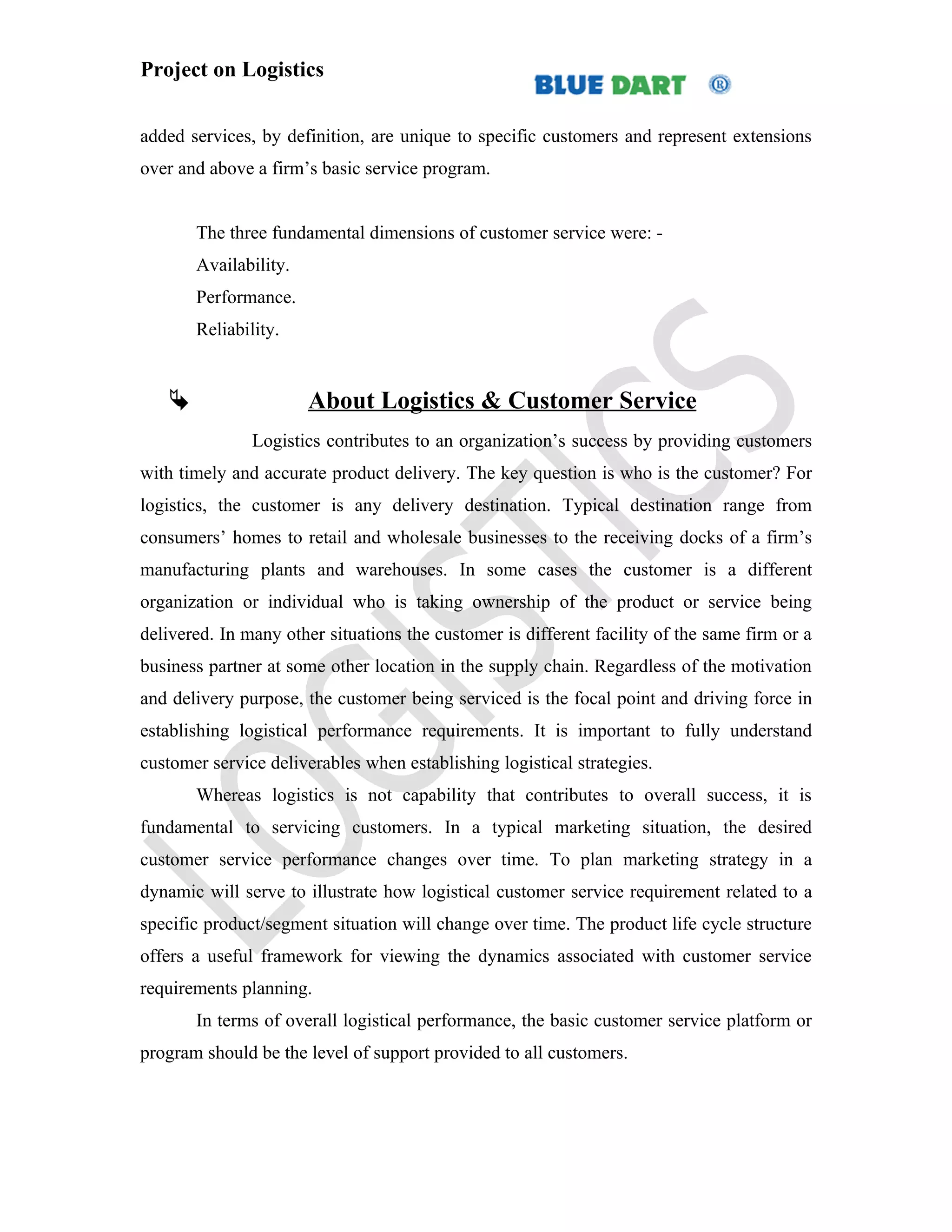 Project on Logistics


added services, by definition, are unique to specific customers and represent extensions
over and above a firm’s basic service program.


       The three fundamental dimensions of customer service were: -
       Availability.
       Performance.
       Reliability.


                      About Logistics & Customer Service
               Logistics contributes to an organization’s success by providing customers
with timely and accurate product delivery. The key question is who is the customer? For
logistics, the customer is any delivery destination. Typical destination range from
consumers’ homes to retail and wholesale businesses to the receiving docks of a firm’s
manufacturing plants and warehouses. In some cases the customer is a different
organization or individual who is taking ownership of the product or service being
delivered. In many other situations the customer is different facility of the same firm or a
business partner at some other location in the supply chain. Regardless of the motivation
and delivery purpose, the customer being serviced is the focal point and driving force in
establishing logistical performance requirements. It is important to fully understand
customer service deliverables when establishing logistical strategies.
       Whereas logistics is not capability that contributes to overall success, it is
fundamental to servicing customers. In a typical marketing situation, the desired
customer service performance changes over time. To plan marketing strategy in a
dynamic will serve to illustrate how logistical customer service requirement related to a
specific product/segment situation will change over time. The product life cycle structure
offers a useful framework for viewing the dynamics associated with customer service
requirements planning.
       In terms of overall logistical performance, the basic customer service platform or
program should be the level of support provided to all customers.
 