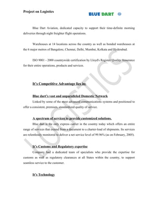 Project on Logistics



       Blue Dart Aviation, dedicated capacity to support their time-definite morning
deliveries through night freighter flight operations.


       Warehouses at 14 locations across the country as well as bonded warehouses at
the 6 major metros of Bangalore, Chennai, Delhi, Mumbai, Kolkata and Hyderabad.


       ISO 9001 - 2000 countrywide certification by Lloyd's Register Quality Assurance
for their entire operations, products and services.




       It’s Competitive Advantage lies in:


       Blue dart’s vast and unparalleled Domestic Network
       Linked by some of the most advanced communications systems and positioned to
offer a consistent, premium, standardized quality of service.


       A spectrum of services to provide customized solutions.
       Blue dart is the only express carrier in the country today which offers an entire
range of services that extend from a document to a charter-load of shipments. Its services
are relentlessly monitored to deliver a net service level of 99.96% (as on February, 2005).


       It’s Customs and Regulatory expertise
       Company had a dedicated team of specialists who provide the expertise for
customs as well as regulatory clearances at all States within the country, to support
seamless service to the customer.


       It’s Technology
 