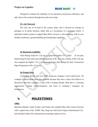 Project on Logistics


        Designed to enhance the reliability of our operations and process efficiency, and
add value to the customer through time and cost savings.


        It’s Air Network
        The only one of its kind in the country today, that is focused on carriage of
packages as its prime business, rather than as a by-product of a passenger airline. A
dedicated aviation system to support Blue Dart's services is self-sustaining, with its own
bonded warehouses, ground handling and maintenance capability.




        Its financial credibility
        Fitch Ratings India Pvt. Ltd. has assigned the highest "F1+ (Ind)"    [F one plus
(Ind)] rating for their short term debt programme of Rs. 30 crores. Further, ICRA Ltd. has
also assigned the highest "A1+" (pronounced A one plus) Rating for their Commercial
Paper Programme of Rs. 25 crores.


        Its People force
        Committed, diverse and over 4,000 strong are company’s most valued asset. All
company’s achievements have been possible because they have a team who believes in
themselves and their company, a team with a winning attitude. Blue dart is a learning
organization, valuing self-development, and most of company’s managers are
homegrown.




                      MILESTONES
1983:
Khushroo Dubash, Clyde Cooper, and Tushar Jani establish Blue Dart Courier Services
with a capital base of Rs: 30,000. They forge ties with Gelco Express International U.K.,
and introduce India's first international air package express service.
 