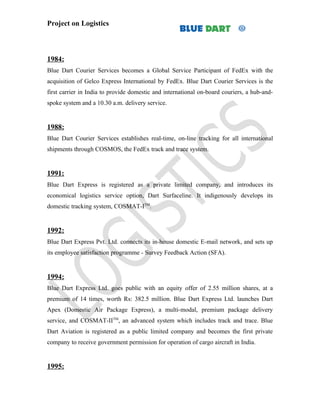Project on Logistics



1984:
Blue Dart Courier Services becomes a Global Service Participant of FedEx with the
acquisition of Gelco Express International by FedEx. Blue Dart Courier Services is the
first carrier in India to provide domestic and international on-board couriers, a hub-and-
spoke system and a 10.30 a.m. delivery service.


1988:
Blue Dart Courier Services establishes real-time, on-line tracking for all international
shipments through COSMOS, the FedEx track and trace system.


1991:
Blue Dart Express is registered as a private limited company, and introduces its
economical logistics service option, Dart Surfaceline. It indigenously develops its
domestic tracking system, COSMAT-ITM.


1992:
Blue Dart Express Pvt. Ltd. connects its in-house domestic E-mail network, and sets up
its employee satisfaction programme - Survey Feedback Action (SFA).


1994:
Blue Dart Express Ltd. goes public with an equity offer of 2.55 million shares, at a
premium of 14 times, worth Rs: 382.5 million. Blue Dart Express Ltd. launches Dart
Apex (Domestic Air Package Express), a multi-modal, premium package delivery
service, and COSMAT-IITM, an advanced system which includes track and trace. Blue
Dart Aviation is registered as a public limited company and becomes the first private
company to receive government permission for operation of cargo aircraft in India.


1995:
 