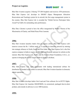Project on Logistics


Blue Dart Aviation acquires 2 Boeing 737-200 freighters and receives ATO permission.
Blue Dart Express Ltd. develops its SMART (Space Management Allocation
Reservations and Tracking) system for its aircraft, the first cargo management system in
the country. Blue Dart Express Ltd. is awarded the "Global Service Participant Sales
Award" by FedEx for outstanding sales performance.


Blue Dart, Calcutta is proud to have the office inaugurated by Mother Theresa of the
Missionaries of Charity, and Nobel Peace Prize Laureate.




1996:
Blue Dart Aviation launches India's first jet express airline. Blue Dart Express Ltd's
turnover crosses the Rs: 1 billion mark, as it expands its domestic network by entering
into strategic alliances in North, South and West India. Blue Dart Express Ltd. is the first
express company in India to receive an ISO 9001 certification, and post its website on the
internet. Blue Dart Express Ltd., FedEx and the Heart-to-Heart Foundation, U.S.A., co-
operate in bringing the world's largest airlift of charity to Kolkata.


1997:
Blue Dart Express Ltd. signs agreements with leading international airlines for
distribution of bonded cargo within its network. Blue Dart Aviation launches its domestic
charter operations.


1998:
Blue Dart Aviation develops India's first Load and Trim software for its B737F flights.
Blue Dart Express Ltd. launches SMARTBOX, its economical, packaged door-to-door
product, and extends its delivery to over 1000 locations.


1999:
 
