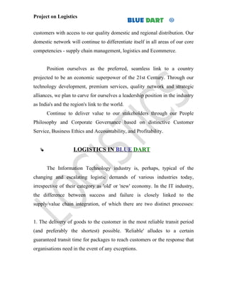 Project on Logistics


customers with access to our quality domestic and regional distribution. Our
domestic network will continue to differentiate itself in all areas of our core
competencies - supply chain management, logistics and Ecommerce.


       Position ourselves as the preferred, seamless link to a country
projected to be an economic superpower of the 21st Century. Through our
technology development, premium services, quality network and strategic
alliances, we plan to carve for ourselves a leadership position in the industry
as India's and the region's link to the world.
       Continue to deliver value to our stakeholders through our People
Philosophy and Corporate Governance based on distinctive Customer
Service, Business Ethics and Accountability, and Profitability.


                   LOGISTICS IN BLUE DART


       The Information Technology industry is, perhaps, typical of the
changing and escalating logistic demands of various industries today,
irrespective of their category as 'old' or 'new' economy. In the IT industry,
the difference between success and failure is closely linked to the
supply/value chain integration, of which there are two distinct processes:


1. The delivery of goods to the customer in the most reliable transit period
(and preferably the shortest) possible. 'Reliable' alludes to a certain
guaranteed transit time for packages to reach customers or the response that
organisations need in the event of any exceptions.
 