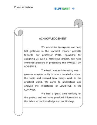 Project on Logistics




                         ACKNOWLEDGEMENT


                             We would like to express our deep
          felt gratitude in the warmest manner possible
          towards      our   professor   PROF.   Rajwadhe     for
          assigning us such a marvelous project. We have
          immense pleasure in presenting this PROJECT ON
          LOGISTICS.
                             The topic was an interesting one. It
          gave us an opportunity to have a detailed study on
          the topic and showed how things work in the
          practical world. We came to understand and
          analyse the importance of LOGISTICS in the
          COMPANY.
                             We had a great time working on
          the project and we have provided information to
          the fullest of our knowledge and our findings.
 