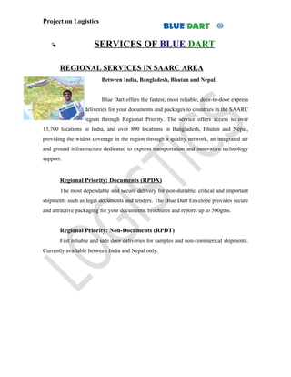 Project on Logistics


                     SERVICES OF BLUE DART

       REGIONAL SERVICES IN SAARC AREA
                         Between India, Bangladesh, Bhutan and Nepal.


                         Blue Dart offers the fastest, most reliable, door-to-door express
                 deliveries for your documents and packages to countries in the SAARC
                 region through Regional Priority. The service offers access to over
13,700 locations in India, and over 800 locations in Bangladesh, Bhutan and Nepal,
providing the widest coverage in the region through a quality network, an integrated air
and ground infrastructure dedicated to express transportation and innovative technology
support.


       Regional Priority: Documents (RPDX)
       The most dependable and secure delivery for non-dutiable, critical and important
shipments such as legal documents and tenders. The Blue Dart Envelope provides secure
and attractive packaging for your documents, brochures and reports up to 500gms.


       Regional Priority: Non-Documents (RPDT)
       Fast reliable and safe door deliveries for samples and non-commerical shipments.
Currently available between India and Nepal only.
 
