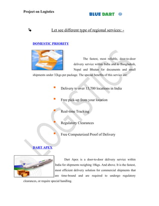 Project on Logistics




                      Let see different type of regional services: -


       DOMESTIC PRIORITY



                                                  The fastest, most reliable, door-to-door
                                           delivery service within India and to Bangladesh,
                                           Nepal and Bhutan for documents and small
       shipments under 32kgs per package. The special benefits of this service are:



                             Delivery to over 13,700 locations in India


                             Free pick-up from your location


                             Real-time Tracking


                             Regulatory Clearances


                             Free Computerized Proof of Delivery


       DART APEX


                                 Dart Apex is a door-to-door delivery service within
                         India for shipments weighing 10kgs. And above. It is the fastest,
                         most efficient delivery solution for commercial shipments that
                         are time-bound and are required to undergo regulatory
clearances, or require special handling.
 