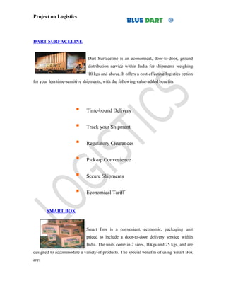 Project on Logistics



DART SURFACELINE


                               Dart Surfaceline is an economical, door-to-door, ground
                               distribution service within India for shipments weighing
                               10 kgs and above. It offers a cost-effective logistics option
for your less time-sensitive shipments, with the following value-added benefits:




                             Time-bound Delivery


                             Track your Shipment


                             Regulatory Clearances


                             Pick-up Convenience


                             Secure Shipments


                             Economical Tariff


       SMART BOX


                              Smart Box is a convenient, economic, packaging unit
                              priced to include a door-to-door delivery service within
                              India. The units come in 2 sizes, 10kgs and 25 kgs, and are
designed to accommodate a variety of products. The special benefits of using Smart Box
are:
 