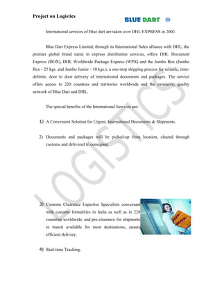 Project on Logistics


       International services of Blue dart are taken over DHL EXPRESS in 2002.


       Blue Dart Express Limited, through its International Sales alliance with DHL, the
premier global brand name in express distribution services, offers DHL Document
Express (DOX), DHL Worldwide Package Express (WPX) and the Jumbo Box (Jumbo
Box - 25 kgs. and Jumbo Junior - 10 kgs.), a one-stop shipping process for reliable, time-
definite, door to door delivery of international documents and packages. The service
offers access to 220 countries and territories worldwide and the extensive, quality
network of Blue Dart and DHL.


       The special benefits of the International Services are:


   1) A Convenient Solution for Urgent, International Documents & Shipments.


   2) Documents and packages will be picked-up from location, cleared through
       customs and delivered to consignee.




   3) Customs Clearance Expertise Specialists conversant
       with customs formalities in India as well as in 228
       countries worldwide, and pre-clearance for shipments
       in transit available for most destinations, ensure
       efficient delivery.


   4) Real-time Tracking.
 