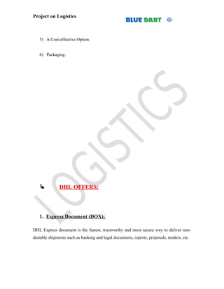 Project on Logistics



   5) A Cost-effective Option.


   6) Packaging.




              DHL OFFERS:




   1. Express Document (DOX):

DHL Express document is the fastest, trustworthy and most secure way to deliver non-
dutiable shipments such as banking and legal documents, reports, proposals, tenders, etc.
 