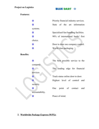 Project on Logistics


      Features:

                                   Priority financial industry services.
                                   State   of    the        art     information
                  systems.
                                   Specialised fast handling facilities.
                                   90% of international banks' first
                  choice.
                                   Door to door one company control.
                                   World class packaging.

      Benefits:

                                   The best possible service to the
                  company.
                                   The leading edge for financial
                  services.
                                   Track status online door to door.
                                   Highest      level of control and
                  security.
                                   One     point       of         contact   and
                  accountability.
                                   Peace of mind.




   2. Worldwide Package Express (WPX):
 