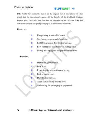 Project on Logistics


   DHL Jumbo Box and Jumbo Junior are the original market innovations for value
   priced, flat fee international express. All the benefits of the Worldwide Package
   Express plus. They offer low flat fees for shipments up to 10kg and 25kg and
   convenient uniquely designed packaging to all destinations worldwide.


   Features:

                           Unique easy to assemble boxes.
                           Step by step customs declarations.
                           Full DHL express door to door service.
                           Low flat fee for each kilo over flat fee limit.
                           Strong packaging and simple documentation.

       Benefits:

                           Maximum convenience.
                           Low price.
                           Exporting documentation made easy.
                           Fastest transit time.
                           Door to door service.
                           Track status online door to door.
                           No hunting for packaging or paperwork.




                  Different types of international services: -
 