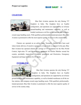 Project on Logistics



CHARTERS


                                       Blue Dart Aviation operates the only Boeing 737
                                freighters in India. The freighters have an 8-pallet
                                configuration, and operations are supported by an in-house
                                ground-handling and maintenance capability, as well as
                                bonded warehouses at all the on-line stations, and company-
owned cargo handling assets. With qualified, professionally-trained personnel, Blue Dart
Aviation is positioned to offer the most superior quality of service in the country today.


       Charters are operated on an ad-hoc basis. Normally, charters have been used
where timely delivery of sensitive equipment or large loads is required. In the past, Blue
Dart Aviation has operated charters for carriage of TV Equipment for the Miss World
Contest, high-value TV and Broadcasting equipment for Cricket Matches around the
country, perishable Aquaculture, Computer peripherals and Electronics, Emergency
Equipment and large inventory for JIT plants.



       INTERLINE


                                         Blue Dart Aviation operates the only Boeing 737
                                 freighters in India. The freighters have an 8-pallet
                                 configuration, and operations are supported by an in-house
ground-handling and maintenance capability, as well as bonded warehouses at all the on-
line stations, and company-owned cargo handling assets. With qualified, professionally-
trained personnel, Blue Dart Aviation is positioned to offer the most superior quality of
service in the country today.
 