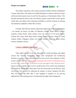 Project on Logistics


       The bonded warehouses with customs personnel facilitate efficient transhipment
of cargo within India. This facility has enabled distribution of imports within the country
and has provided exports access to and from the gateways of international airlines. This
provides international airlines with a cost-effective option to restrict their on-line stations
within India, and enhance their marketing possibilities at off-line locations by utilizing
the distribution capabilities of Blue Dart Aviation.


       Currently, Blue Dart has interline agreements signed with 23 international airlines
- Air Canada, Air France, Air India, Air Mauritius, Alitalia, Asiana, British Airways,
Cargolux, Cathay Pacific, China Airlines, Cross Air, Das Air, El Al Israel Airlines,
Emirates Sky Cargo, KLM Royal Dutch Airlines, Kuwait Airways, Polar Air, Saudi
Arabian Airlines, Singapore Airlines, Sri Lankan Airlines, Swiss Air, South African
Airways, and Qatar Airways.


       VALUE ADDED SERVICES


       Value added services on the rise. Blue Dart has started providing value-added
services like “logistics management, supply chain management and warehousing
facilities to its clients. Going forward demand for such services from corporates is likely
to grow at a fast clip. This is because by outsourcing such services to third party service
providers they would be able to cut down on costs and improve their efficiency levels.
For the courier companies such services would be part of the overall value proposition
they would be offering their clients apart from the normal pick up and delivery. Such
services have the potential for enhancing the margins of courier companies like Blue
Dart. We believe that Blue Dart is best equipped to capitalize on the growing
opportunities in the emerging areas of warehousing and supply chain management.
 