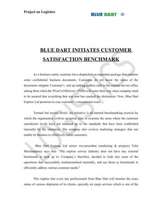 Project on Logistics




             BLUE DART INITIATES CUSTOMER
               SATISFACTION BENCHMARK

       As a business entity customer have dispatched an important package that contains
some confidential business documents. Customers do not know the status of the
documents shipped. Customer’s end up making endless calls to the courier service office
asking them when the 'Proof of Delivery' (POD) will come their way since company need
to be assured that everything that was sent has reached the destination. Now, Blue Dart
Express Ltd promises to cure customer’s conventional woes.


       Termed 'net service levels', the initiative is all internal benchmarking exercise by
which the organisation evolves an action plan to examine the areas where the customer
satisfaction levels have not matched up to the standards that have been established
internally by the enterprise. The company also evolves marketing strategics that can
enable its business to effectively retain customers.


         Blue Dart Express Ltd senior vice-president (marketing & projects) Tulsi
Mirchandaney says that- "The express service Industry does not have any external
benchmark to look up to. Company’s therefore, decided to look into some of the
operations that successfully institutionalised internally, and use those as benchmark to
efficiently address various customer needs."


       This implies that every day professionals from Blue Dart will monitor the exact
status of various shipments of its clients, specially air cargo services which is one of the
 
