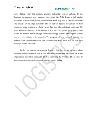 Project on Logistics


core offerings where the company generates substantial business volumes. In this
business, the company may encounter imperatives like flight delays to bad weather
conditions or some other peculiar circumstances which may lead to considerable worry
and anxiety for the target customers. This is more so because the delivery of these
shipments would be crucial to effectively run their own independent end-businesses. The
team within the company, in such instances will track the specific geographical areas
where the problem persists through Internal technology tool and other aligned systems
that have been initiated by the enterprise. The company will also personally interact with
customers and explain to them the exact reasons for the delay along with the time when
the cargo will be delivered.


       Further, the moment the company discovers that there are certain areas where
customer service delivery is not in sync with the standards that have been set by the
organisation, the entire team gets down to analysing the problem. This is done to
determine where exactly the company needs to gear up further.
 