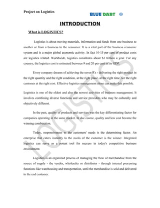 Project on Logistics


                              INTRODUCTION
    What is LOGISTICS?

        Logistics is about moving materials, information and funds from one business to
another or from a business to the consumer. It is a vital part of the business economic
system and is a major global economic activity. In fact 10-15 per cent of product costs
are logistics related. Worldwide, logistics constitutes about $2 trillion a year. For any
country, the logistics cost is estimated between 9 and 20 per cent of its GDP.

        Every company dreams of achieving the seven R's - delivering the right product in
the right quantity and the right condition, at the right place, at the right time, for the right
customer at the right cost. Effective logistics management alone can make this possible.

Logistics is one of the oldest and also the newest activities of business management. It
involves combining diverse functions and service providers who may be culturally and
objectively different.

        In the past, quality of products and services was the key differentiating factor for
companies operating in the same market. In due course, quality and low cost became the
winning combination.

        Today, responsiveness to the customers' needs is the determining factor. An
enterprise that caters instantly to the needs of the customer is the winner. Integrated
logistics can serve as a potent tool for success in today's competitive business
environment.

        Logistics is an organized process of managing the flow of merchandise from the
source of supply - the vendor, wholesaler or distributor - through internal processing
functions like warehousing and transportation, until the merchandise is sold and delivered
to the end customer.
 