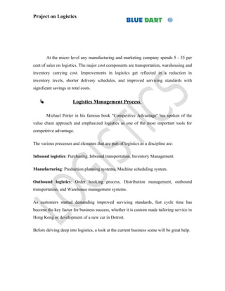 Project on Logistics




        At the micro level any manufacturing and marketing company spends 5 - 35 per
cent of sales on logistics. The major cost components are transportation, warehousing and
inventory carrying cost. Improvements in logistics get reflected in a reduction in
inventory levels, shorter delivery schedules, and improved servicing standards with
significant savings in total costs.


                       Logistics Management Process

        Michael Porter in his famous book "Competitive Advantage'' has spoken of the
value chain approach and emphasized logistics as one of the most important tools for
competitive advantage.

The various processes and elements that are part of logistics as a discipline are:

Inbound logistics: Purchasing, Inbound transportation, Inventory Management.

Manufacturing: Production planning systems, Machine scheduling system.

Outbound logistics: Order booking process, Distribution management, outbound
transportation, and Warehouse management systems.

As customers started demanding improved servicing standards, fast cycle time has
become the key factor for business success, whether it is custom made tailoring service in
Hong Kong or development of a new car in Detroit.

Before delving deep into logistics, a look at the current business scene will be great help.
 