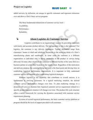 Project on Logistics


added services, by definition, are unique to specific customers and represent extensions
over and above a firm’s basic service program.


       The three fundamental dimensions of customer service were: -
       Availability.
       Performance.
       Reliability.


                      About Logistics & Customer Service
               Logistics contributes to an organization’s success by providing customers
with timely and accurate product delivery. The key question is who is the customer? For
logistics, the customer is any delivery destination. Typical destination range from
consumers’ homes to retail and wholesale businesses to the receiving docks of a firm’s
manufacturing plants and warehouses. In some cases the customer is a different
organization or individual who is taking ownership of the product or service being
delivered. In many other situations the customer is different facility of the same firm or a
business partner at some other location in the supply chain. Regardless of the motivation
and delivery purpose, the customer being serviced is the focal point and driving force in
establishing logistical performance requirements. It is important to fully understand
customer service deliverables when establishing logistical strategies.
       Whereas logistics is not capability that contributes to overall success, it is
fundamental to servicing customers. In a typical marketing situation, the desired
customer service performance changes over time. To plan marketing strategy in a
dynamic will serve to illustrate how logistical customer service requirement related to a
specific product/segment situation will change over time. The product life cycle structure
offers a useful framework for viewing the dynamics associated with customer service
requirements planning.
       In terms of overall logistical performance, the basic customer service platform or
program should be the level of support provided to all customers.
 