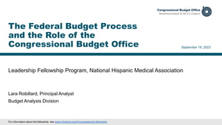 Leadership Fellowship Program, National Hispanic Medical Association
September 19, 2023
Lara Robillard, Principal Analyst
Budget Analysis Division
The Federal Budget Process
and the Role of the
Congressional Budget Office
For information about the fellowship, see www.nhmamd.org/nhma-leadership-fellowship.
 