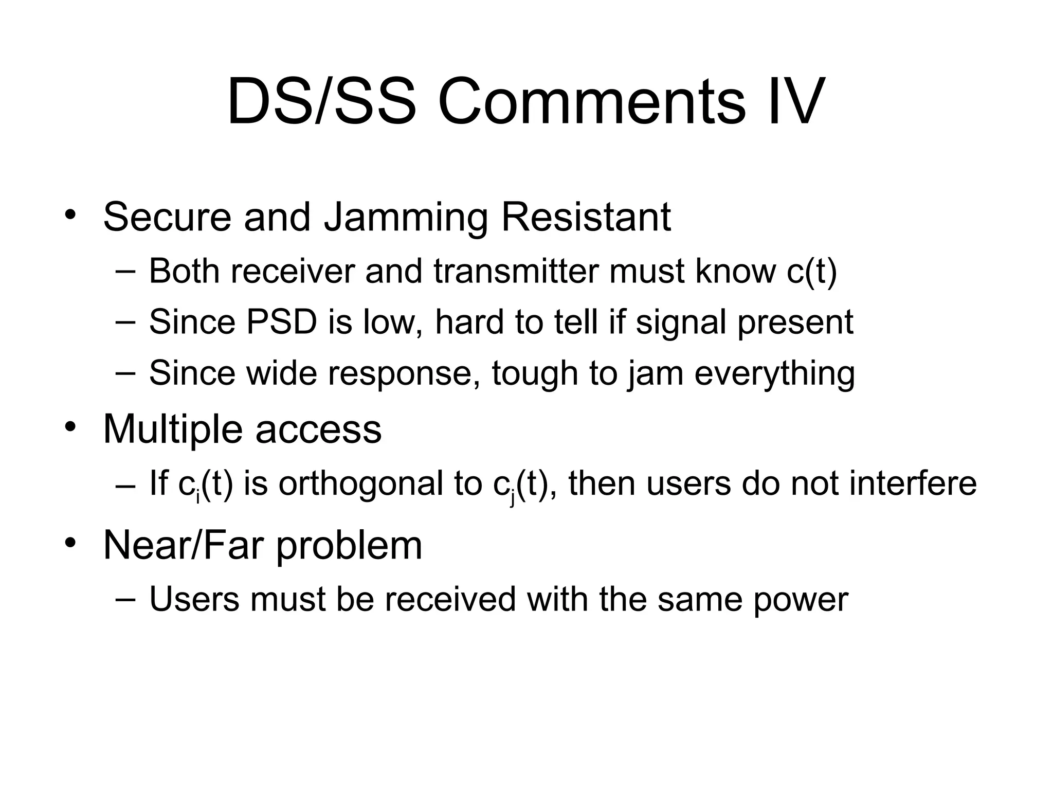 DS/SS Comments IV
• Secure and Jamming Resistant
– Both receiver and transmitter must know c(t)
– Since PSD is low, hard to tell if signal present
– Since wide response, tough to jam everything
• Multiple access
– If ci(t) is orthogonal to cj(t), then users do not interfere
• Near/Far problem
– Users must be received with the same power
 