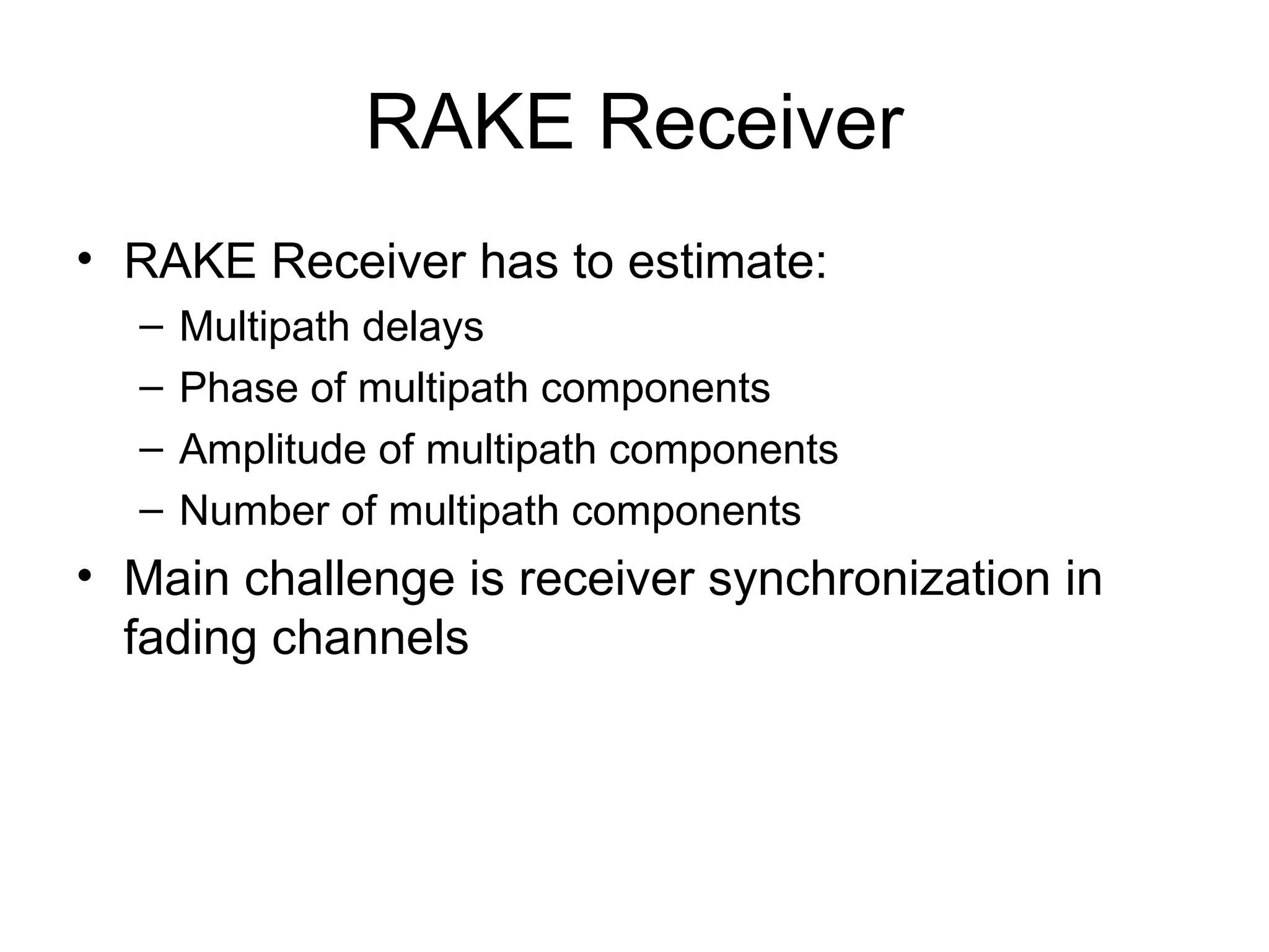RAKE Receiver
• RAKE Receiver has to estimate:
– Multipath delays
– Phase of multipath components
– Amplitude of multipath components
– Number of multipath components
• Main challenge is receiver synchronization in
fading channels
 
