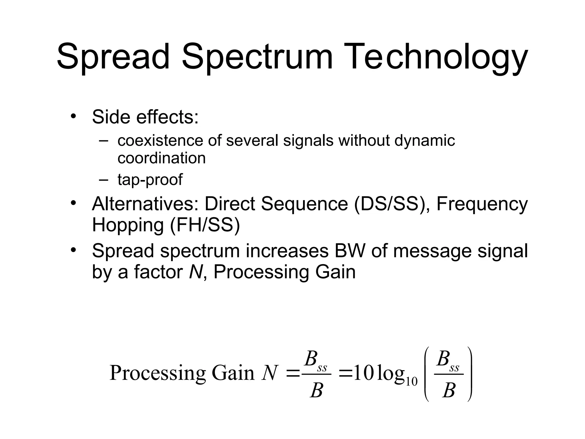 Spread Spectrum Technology
• Side effects:
– coexistence of several signals without dynamic
coordination
– tap-proof
• Alternatives: Direct Sequence (DS/SS), Frequency
Hopping (FH/SS)
• Spread spectrum increases BW of message signal
by a factor N, Processing Gain
10
Processing Gain 10log
ss ss
B B
N
B B
 
   
 
 