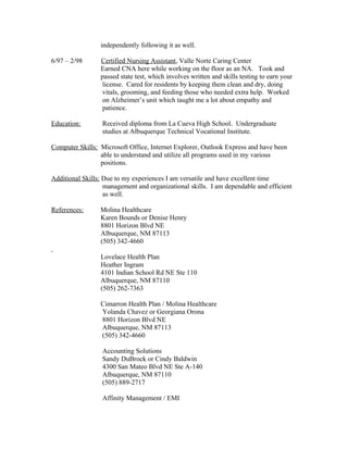 independently following it as well.
6/97 – 2/98 Certified Nursing Assistant, Valle Norte Caring Center
Earned CNA here while working on the floor as an NA. Took and
passed state test, which involves written and skills testing to earn your
license. Cared for residents by keeping them clean and dry, doing
vitals, grooming, and feeding those who needed extra help. Worked
on Alzheimer’s unit which taught me a lot about empathy and
patience.
Education: Received diploma from La Cueva High School. Undergraduate
studies at Albuquerque Technical Vocational Institute.
Computer Skills: Microsoft Office, Internet Explorer, Outlook Express and have been
able to understand and utilize all programs used in my various
positions.
Additional Skills: Due to my experiences I am versatile and have excellent time
management and organizational skills. I am dependable and efficient
as well.
References: Molina Healthcare
Karen Bounds or Denise Henry
8801 Horizon Blvd NE
Albuquerque, NM 87113
(505) 342-4660
Lovelace Health Plan
Heather Ingram
4101 Indian School Rd NE Ste 110
Albuquerque, NM 87110
(505) 262-7363
Cimarron Health Plan / Molina Healthcare
Yolanda Chavez or Georgiana Orona
8801 Horizon Blvd NE
Albuquerque, NM 87113
(505) 342-4660
Accounting Solutions
Sandy DuBrock or Cindy Baldwin
4300 San Mateo Blvd NE Ste A-140
Albuquerque, NM 87110
(505) 889-2717
Affinity Management / EMI
 