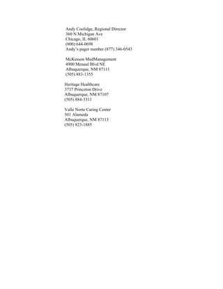 Andy Coolidge, Regional Director
360 N Michigan Ave
Chicago, IL 60601
(800) 644-0698
Andy’s pager number (877) 346-0543
McKesson MedManagement
4900 Menaul Blvd NE
Albuquerque, NM 87111
(505) 883-1355
Heritage Healthcare
3737 Princeton Drive
Albuquerque, NM 87107
(505) 884-3311
Valle Norte Caring Center
501 Alameda
Albuquerque, NM 87113
(505) 823-1885
 