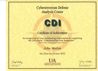 Cyberterrorism Defense
Analysis Center
CDI
Certificate of Achievement
In recognition of your outstanding achievement in completing
the CDI course, "Cyberterrorism First Responder"
(DHS-Certified, Course Catalog Number PER257)
John Mailen
this 22nd day of June 2012
I
d U M ^ UA Q-~^7fr^
' dl UNIVERSITY O F ARKANSAS SYSTEM / / ^
Dr. Cheryl P. May, Director CRIMINAL JUSTICE INSTITUTE Jimmy Nobles, Program Coordinator
Criminol Justice Institute Cyberterrorism Defense ylniJysis Center
 