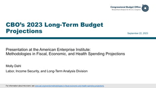 Presentation at the American Enterprise Institute:
Methodologies in Fiscal, Economic, and Health Spending Projections
September 22, 2023
Molly Dahl
Labor, Income Security, and Long-Term Analysis Division
CBO’s 2023 Long-Term Budget
Projections
For information about the event, see www.aei.org/events/methodologies-in-fiscal-economic-and-health-spending-projections.
 