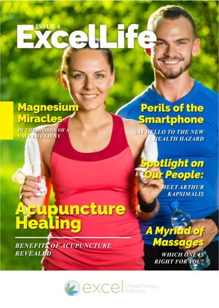 ExcelLife
ISSUE 4
IN THE WORDS OF A
VALUED CLIENT
BENEFITS OF ACUPUNCTURE
REVEALED
SAY HELLO TO THE NEW
HEALTH HAZARD
MEET ARTHUR
KAPSIMALIS
WHICH ONE IS
RIGHT FOR YOU?
Magnesium
Miracles
Acupuncture
Healing
Perils of the
Smartphone
Spotlight on
Our People:
A Myriad of
Massages
 