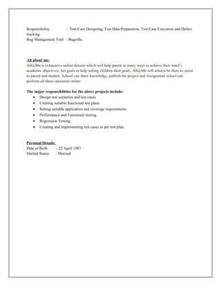 Responsibility : Test Case Designing, Test Data Preparation, Test Case Execution and Defect
tracking.
Bug Management Tool : Bugzilla.
All about me:
All@Me is exhaustive online dossier which will help parent in many ways to achieve their ward’s
academic objectives. Set goals or help setting children their goals, All@Me will always be there to assist
to parent and student. School can share knowledge, publish the project and Assignment school can
perform all these operation online.
The major responsibilities for the above projects include:
• Design test scenarios and test cases.
• Creating suitable functional test plans.
• Setting suitable application test coverage requirements.
• Performance and Functional testing.
• Regression Testing.
• Creating and implementing test cases as per test plan.
Personal Details:
Date of Birth : 22 April 1987
Marital Status : Married
 