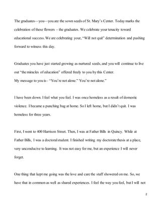 2
The graduates—you—you are the sown seeds of St. Mary’s Center. Today marks the
celebration of these flowers – the graduates. We celebrate your tenacity toward
educational success.We are celebrating your, “Will not quit” determination and pushing
forward to witness this day.
Graduates you have just started growing as nurtured seeds, and you will continue to live
out “the miracles of education” offered freely to you by this Center.
My message to you is– “You’re not alone.” You’re not alone.”
I have been down. I feel what you feel. I was once homeless as a result of domestic
violence. I became a punching bag at home. So I left home, but I didn’t quit. I was
homeless for three years.
First, I went to 400 Harrison Street. Then, I was at Father Bills in Quincy. While at
Father Bills, I was a doctoralstudent. I finished writing my doctoratethesis at a place,
very unconducive to learning. It was not easy for me, but an experience I will never
forget.
One thing that kept me going was the love and care the staff showered on me. So, we
have that in common as well as shared experiences. I feel the way you feel, but I will not
 