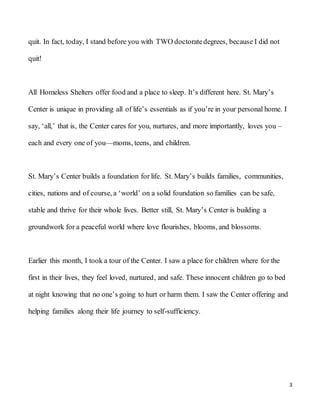 3
quit. In fact, today, I stand before you with TWO doctoratedegrees, because I did not
quit!
All Homeless Shelters offer food and a place to sleep. It’s different here. St. Mary’s
Center is unique in providing all of life’s essentials as if you’re in your personal home. I
say, ‘all,’ that is, the Center cares for you, nurtures, and more importantly, loves you –
each and every one of you—moms, teens, and children.
St. Mary’s Center builds a foundation for life. St. Mary’s builds families, communities,
cities, nations and of course, a ‘world’ on a solid foundation so families can be safe,
stable and thrive for their whole lives. Better still, St. Mary’s Center is building a
groundwork for a peaceful world where love flourishes, blooms, and blossoms.
Earlier this month, I took a tour of the Center. I saw a place for children where for the
first in their lives, they feel loved, nurtured, and safe. These innocent children go to bed
at night knowing that no one’s going to hurt or harm them. I saw the Center offering and
helping families along their life journey to self-sufficiency.
 