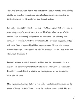 4
The Center helps and cares for little kids who suffered from unspeakable abuse, learning
disabled and homeless women toward high-school equivalency degrees; and set up
family shelters that provide safe harbor from domestic violence.
Personally, I benefited from the love and care of St. Mary’s Center. And now, I want to
share with you why St. Mary’s is special to me. The Center helped me out of a dire
situation. I was assaulted by four people on the street while I was delivering mail--
serving the community. While I was in the hospital, St. Mary’s sent me greeting and get-
well cards. Cards of support. The children sent me artwork. All these kind gestures
supported and helped me recuperate, and with the healing process still today. Thank you!
Thank you!! Thank you!!!
I must tell you that being with you today is giving hope and energy to face my next
surgery. I will be forever grateful to this Center and the entire Jones Hill community.
Honestly, you can feel the love radiating and hanging around us right now, on this
occasionin this place.
More importantly, I can feel the love in your smiles – graduates, and the smiles and the
vitality of the dedicated staff. Also, I can see the love in the eyes of the little kids who
 