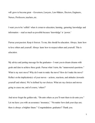 5
will grow to become great – Governors, Lawyers, Law-Makers, Doctors, Engineers,
Nurses, Professors, teachers, etc.
I want you to be ‘selfish’ when it comes to education, learning, garnering knowledge and
information – read as much as possible because ‘knowledge’ is ‘power.’
Pursue your passion. Keep it forever. To me, this should be education. Always, learn how
to love others and yourself. Always learn how to respect others and yourself. This is
education.
My advice and parting message for the graduates-- I want you to dream dreams with
goals and dare to achieve these goals. Pursue what I term, the “unanswered questions.”
What is my next move? Why do I want to make the move? How do I make the move?
Reflect on the implication(s) of your moves – actions, reactions, and attitudes (towards
yourself and others). We’re defined by our choices. What are my choices and moves
going to cause me, and of course, ‘others?’
And never forget the golden rule, “Do unto others as you’ll want them to do unto you.”
Let me leave you with an assurance ‘insurance,’ “No matter how dark your days are;
there is always a brighter future.” Congratulations graduates!! Thank you.
 