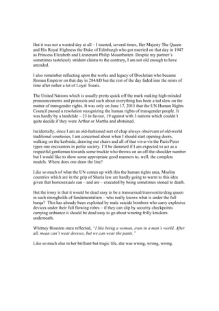 But it was not a wasted day at all – I toasted, several times, Her Majesty The Queen
and His Royal Highness the Duke of Edinburgh who got married on that day in 1947
as Princess Elizabeth and Lieutenant Philip Mountbatten. Despite my partner’s
sometimes tastelessly strident claims to the contrary, I am not old enough to have
attended.
I also remember reflecting upon the works and legacy of Diocletian who became
Roman Emperor on that day in 284AD but the rest of the day faded into the mists of
time after rather a lot of Loyal Toasts.
The United Nations which is usually pretty quick off the mark making high-minded
pronouncements and protocols and such about everything has been a tad slow on the
matter of transgender rights. It was only on June 17, 2011 that the UN Human Rights
Council passed a resolution recognizing the human rights of transgender people. It
was hardly by a landslide – 23 in favour, 19 against with 3 nations which couldn’t
quite decide if they were Arthur or Martha and abstained.
Incidentally, since I am an old-fashioned sort of chap always observant of old-world
traditional courtesies, I am concerned about when I should start opening doors,
walking on the kerbside, drawing out chairs and all of that vis-a-vis the Paris/Peter
types one encounters in polite society. I’ll be dammed if I am expected to act as a
respectful gentleman towards some truckie who throws on an off-the-shoulder number
but I would like to show some appropriate good manners to, well, the complete
models. Where does one draw the line?
Like so much of what the UN comes up with this the human rights area, Muslim
countries which are in the grip of Sharia law are hardly going to warm to this idea
given that homosexuals can – and are – executed by being sometimes stoned to death.
But the irony is that it would be dead easy to be a transsexual/transvestite/drag queen
in such strongholds of fundamentalism – who really knows what is under the full
burqa? This has already been exploited by male suicide bombers who carry explosive
devices under their full flowing robes – if they can slip by security checkpoints
carrying ordnance it should be dead easy to go about wearing frilly knickers
underneath.
Whitney Houston once reflected, “I like being a woman, even in a man’s world. After
all, mean can’t wear dresses, but we can wear the pants.”
Like so much else in her brilliant but tragic life, she was wrong, wrong, wrong.
 