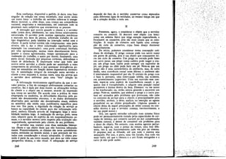 Esta ccnfianca, disponível a pedido, já daria uma base
singular de relacáo em nossa sociedade, mas existe ainda
l~m .outro, fator: o tr,abal~o do servidor refere-se a compe-
tencia racional, e, alem dlSSO, urna crenca em competencia
racional, empirismo e mecanicismo, em contraste coro os
processos mais subjetivos que atormentam as pessoas.
A interacáo que ocorre quando o cliente e o servidor
estáo juntos deve, idealmente, ter urna forma relativamente
estruturada. O servidor pode realizar operacóes mecánicas
e manuais nos bens da pessoa, sobretudo trabalho de um
tipo diagnóstico; pode também ter ínteracáo verbal coro o
c:ien.te. ~ par~e verbal contém tres componentes: urna parte
técnica, isto e, dar e obter informacáo significativa para
reparacáo (ou construcáo) ; urna parte contratual, formada
por urna apresentacáo, muitas vezes discretamente breve
qua~to a custos aproximados, tempo aproximado para ~
realizacáo do trabalho, e assim por diante; finalmente, urna
parte social, formada por pequenas cortesias delicadezas e
sinais de deferencia. J:: importante notar .que tudo que
ocorre entre servidor e cliente pode ser assimilado a esses
componentes de atividade, e que quaisquer divergencias po-
dem ser entendidas ero func;áo dessas expectativas normatí-
v~s. A assimilacáo integral da interacáo entre servidor e
cliente .a esse esquema é, muitas vezes, urna das pravas que
o ~rvldor deve enfrentar para urna "boa" relacáo de
servico.
. A inf?rmac;á,o tecnicamente significativa de que o ser-
vidor.preclsa, a fim de conseguir efetivamente consertar ou
cons(:uir, lhe é da?a por duas fontes: as añrmacoes verbais
do cltente e o obJ~to em si mesmo, através da irnpressáo
que causa no servidor. De acordo com a prática as vezes
e.mpregada na medicina, as dificuldades descritas pelo pa-
ciente sao denominadas síntomas, e os dados diretamente
observados pelo servidor sao denominados sinais embora
na semiótica nao exista u1l!a justificativa especffica para
esse.uso. Em p~rte, a dígnidade da relacáo de servico se
baseia na capacidade do cliente para dar ínformacao utili-
zável, embora filtrada através de linguagem leiga e sensi-
bilidade também leiga, A realízacáo do servíco pode, nesse
caso, adquirir parte do espírito de um empreendimento co-
mum,.e? servidor mostra certo respeito pela avaliacáo nao-
-especializada, apresentada pelo cliente, de seu problema.
O servidor tem contato com duas entidades básicas:
um cliente e um objeto deste que nao funciona adequada-
mente. Presumivelmente, os clientes sao seres autodetermi-
nados, entidades no mundo social, e que precisam ser tra-
tados com consideraeáo e rituais adequados. O objeto pos-
suído é parte de um outro mundo, que deve ser visto numa
perspectiva técnica, e nao ritual. A adequacáo do servíco
268
depende do fato de o servidor conservar como separados
esses diferentes tipos de entidades, ao mesmo tempo ero que
dé a atencáo devida a cada um.
II
Passemos, agora, a considerar o objeto que o servidor
conserta ou constróí, Já descrevi esse objeto (ou bem)
como um sistema físico que exige atencáo especializada, e
focalizarei os consertos, pois Sao mais usuais que as cons-
trucóes. A nocáo de conserto está ligada urna concep-
~áo do ciclo de consertos, cujas fases desejo descrever
resumidamente. '
De inicio, podemos considerar nossa concepcáo coti-
diana de etiologia. O prego comum pode nos servir como
um ponto de partida, pois é uro objeto que comumente ini..
cía um ciclo de conserto. Um prego na estrada pode fazer
uro carro parar; um prego numa cadeira pode rasgar a rou-
pa; um prego num tapete pode estragar um aspirador de
pó; uro prego no chao pode ferir uro pé. Note-se que uro
prego nao é uma característica do ambiente, mas, de certo
modo, urna ocorréncia casual neste último; o ambiente nao
é inteiramente responsável por ele. O contato do prego com
o bem é, portanto, urna ínterrupcáo infeliz, um acidente,
uro acontecimento imprevisto, Urna vez ocorrido esse con-
tato, segue-se urna espécie de transferencia causal; o pe..
queno mal é transplantado, e adquire urna posicáo causal
persistente e íntima dentro do bem. Dizemos: eu me sentei
e fui machucado; ou, entáo, estava guiando e encontrei um
prego. Note-se, também, que embora o prego e o carro pos..
sam ser acusados pelo problema que provocam, nao cabe
no conjunto de servíco para o cliente, e principalmente para
o servidor, atribuir, a sério, malícia ou intencáo ao agente
prejudicial ou ao objeto prejudicado. (Apenas quando o
cliente deixa de seguir precaucóes de senso comum ou con-
selho técnico é que o servidor corneca, inevitavelmente, a
ter um papel moral.)
Ora, uro agente estranho colocado num sistema físico
pode ser permanentemente tratado pelas capacidades de cor-
recáo do sistema, por conserto natural ou por compensacáo
também natural, e deixar de constituir um problema para
o dono do objeto. No entanto, com muitos agentes pertur-
badores, segué-se, com o passar do tempo, urna fase dife-
rente, isto é, um funcionamento cada vez pior do sistema.
O pequeno mal se difunde, até que todo o sistema seja
ameacado, Por isso, o pneu, urna vez furado, fica cada vez
mais vazio, até que a cámara e o aro ficam estragados e o
carro já nao pode andar.
269
/
,... "~.
 