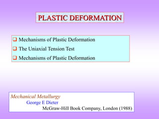 PLASTIC DEFORMATION
 Mechanisms of Plastic Deformation
 The Uniaxial Tension Test
 Mechanisms of Plastic Deformation
Mechanical Metallurgy
George E Dieter
McGraw-Hill Book Company, London (1988)
 