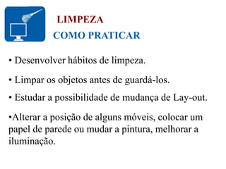COMO PRATICAR
LIMPEZA
• Desenvolver hábitos de limpeza.
• Limpar os objetos antes de guardá-los.
• Estudar a possibilidade de mudança de Lay-out.
•Alterar a posição de alguns móveis, colocar um
papel de parede ou mudar a pintura, melhorar a
iluminação.
 