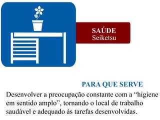 SAÚDE
Seiketsu
Desenvolver a preocupação constante com a “higiene
em sentido amplo”, tornando o local de trabalho
saudável e adequado às tarefas desenvolvidas.
PARA QUE SERVE
 