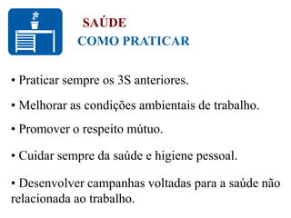 • Praticar sempre os 3S anteriores.
• Melhorar as condições ambientais de trabalho.
• Promover o respeito mútuo.
• Cuidar sempre da saúde e higiene pessoal.
• Desenvolver campanhas voltadas para a saúde não
relacionada ao trabalho.
COMO PRATICAR
SAÚDE
 
