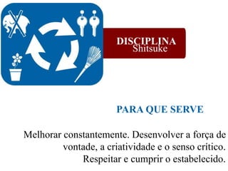 Melhorar constantemente. Desenvolver a força de
vontade,,a criatividade e o senso crítico.
Respeitar e cumprir o estabelecido.
PARA QUE SERVE
DISCIPLINA
Shitsuke
 