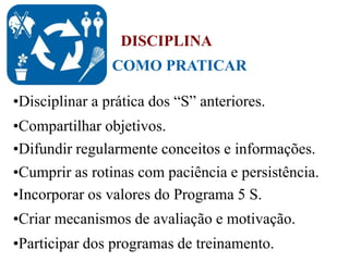 •Disciplinar a prática dos “S” anteriores.
•Compartilhar objetivos.
•Difundir regularmente conceitos e informações.
•Incorporar os valores do Programa 5 S.
•Participar dos programas de treinamento.
•Criar mecanismos de avaliação e motivação.
•Cumprir as rotinas com paciência e persistência.
COMO PRATICAR
DISCIPLINA
 