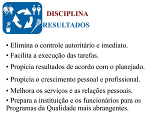 RESULTADOS
DISCIPLINA
• Elimina o controle autoritário e imediato.
• Facilita a execução das tarefas.
• Propicia resultados de acordo com o planejado.
• Propicia o crescimento pessoal e profissional.
• Melhora os serviços e as relações pessoais.
• Prepara a instituição e os funcionários para os
Programas da Qualidade mais abrangentes.
 