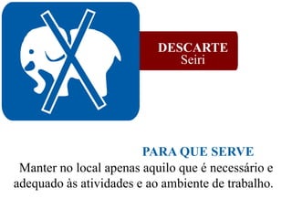 DESCARTE
Seiri
Manter no local apenas aquilo que é necessário e
adequado às atividades e ao ambiente de trabalho.
PARA QUE SERVE
 