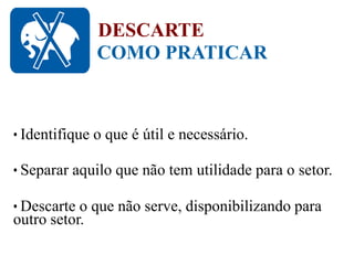 COMO PRATICAR
DESCARTE
• Identifique o que é útil e necessário.
• Separar aquilo que não tem utilidade para o setor.
• Descarte o que não serve, disponibilizando para
outro setor.
 