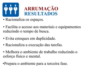RESULTADOS
ARRUMAÇÃO
• Racionaliza os espaços.
• Facilita o acesso aos materiais e equipamentos
reduzindo o tempo de busca.
• Evita estoques em duplicidade.
• Racionaliza a execução das tarefas.
• Melhora o ambiente de trabalho reduzindo o
esforço físico e mental.
•Prepara o ambiente para a terceira fase.
 